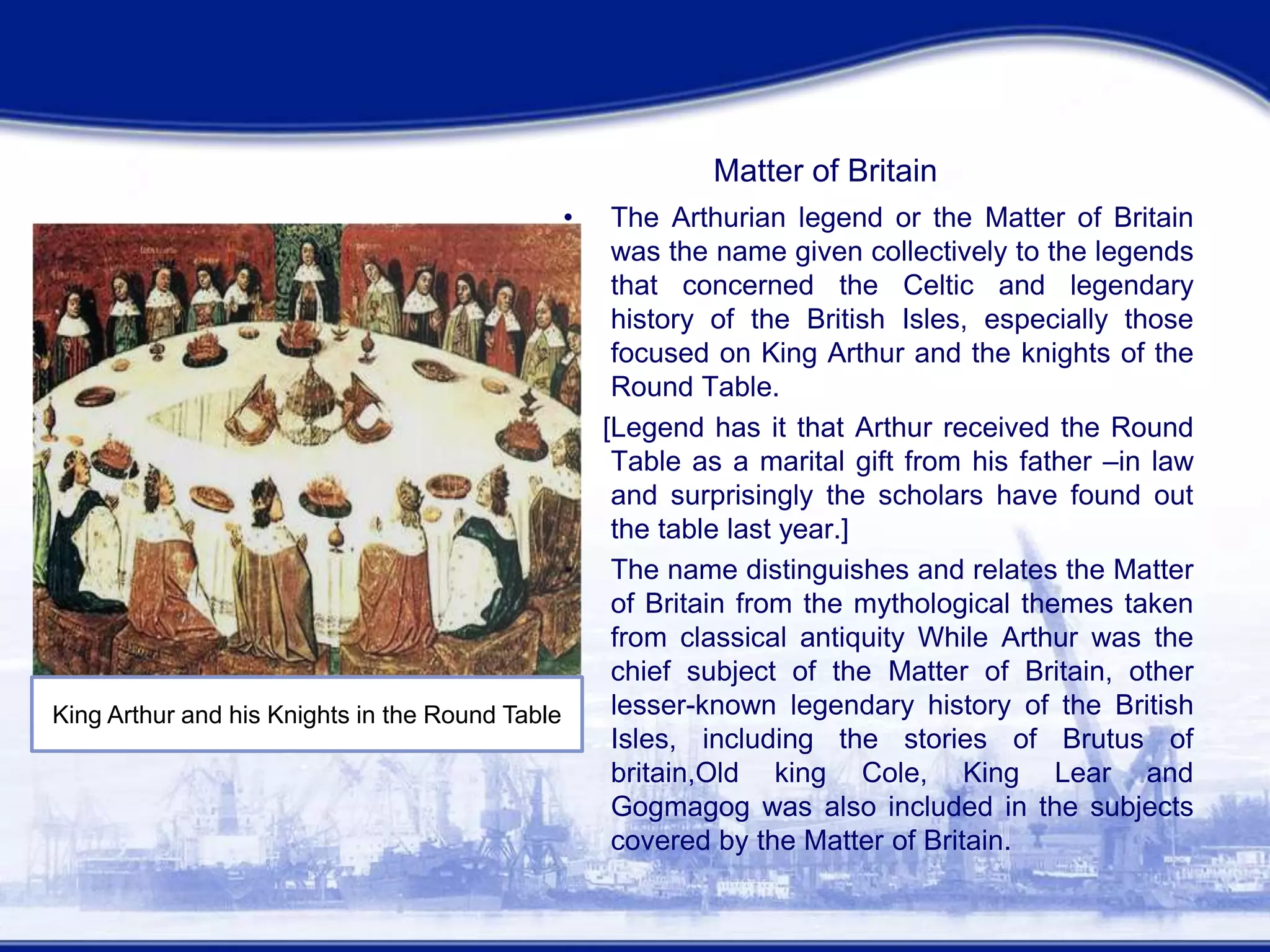 Matter of Britain
• The Arthurian legend or the Matter of Britain
was the name given collectively to the legends
that concerned the Celtic and legendary
history of the British Isles, especially those
focused on King Arthur and the knights of the
Round Table.
[Legend has it that Arthur received the Round
Table as a marital gift from his father –in law
and surprisingly the scholars have found out
the table last year.]
• The name distinguishes and relates the Matter
of Britain from the mythological themes taken
from classical antiquity While Arthur was the
chief subject of the Matter of Britain, other
lesser-known legendary history of the British
Isles, including the stories of Brutus of
britain,Old king Cole, King Lear and
Gogmagog was also included in the subjects
covered by the Matter of Britain.
King Arthur in his Court
King Arthur and his Knights in the Round Table
 