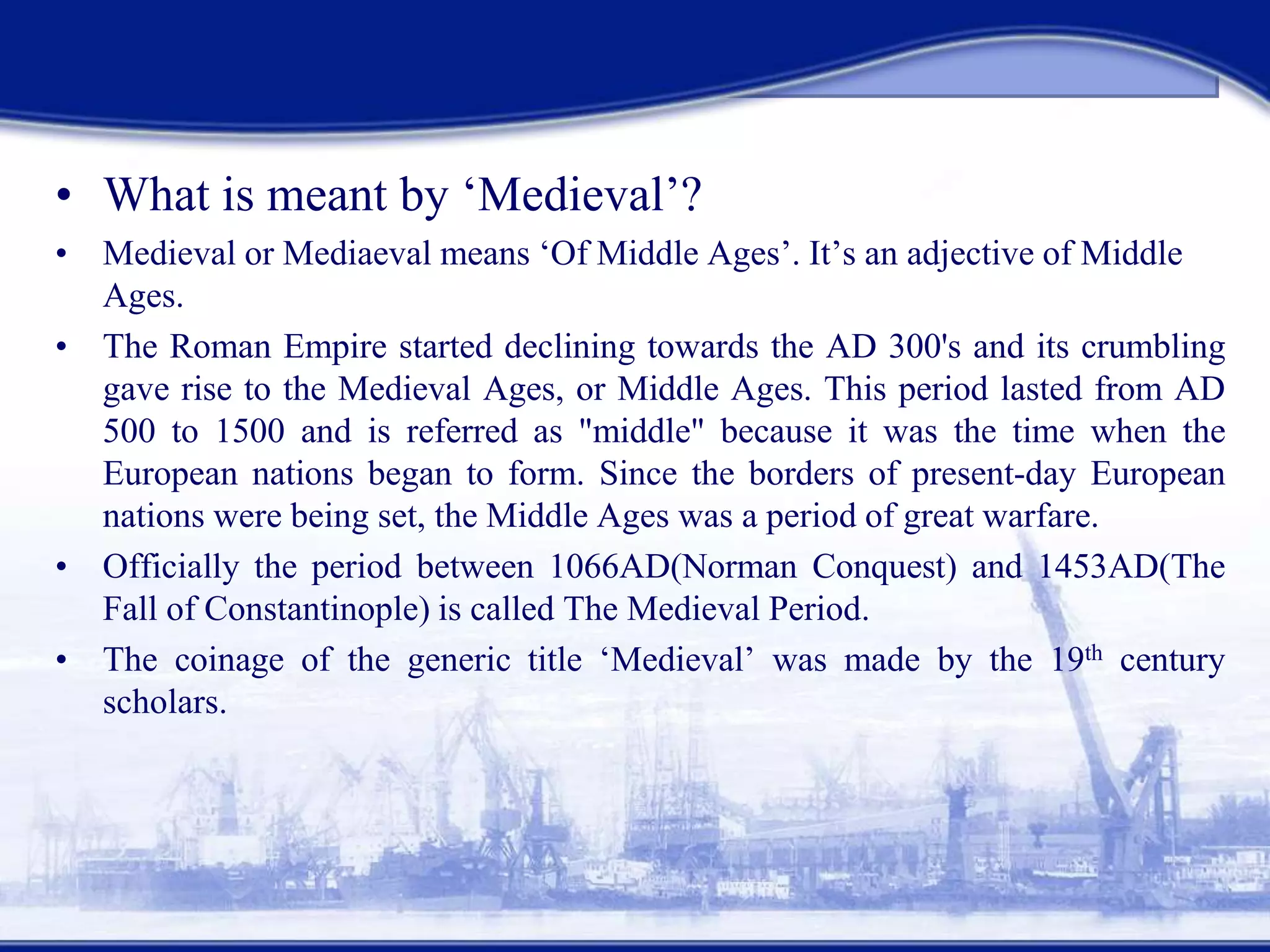 Medieval Romances
• What is meant by ‘Medieval’?
• Medieval or Mediaeval means ‘Of Middle Ages’. It’s an adjective of Middle
Ages.
• The Roman Empire started declining towards the AD 300's and its crumbling
gave rise to the Medieval Ages, or Middle Ages. This period lasted from AD
500 to 1500 and is referred as "middle" because it was the time when the
European nations began to form. Since the borders of present-day European
nations were being set, the Middle Ages was a period of great warfare.
• Officially the period between 1066AD(Norman Conquest) and 1453AD(The
Fall of Constantinople) is called The Medieval Period.
• The coinage of the generic title ‘Medieval’ was made by the 19th century
scholars.
 