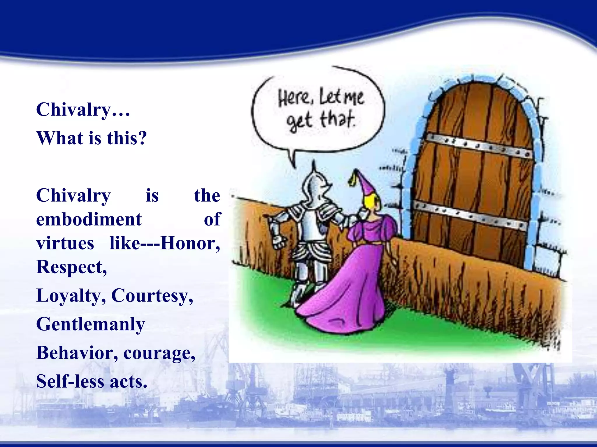 Chivalry…!
What is this?
Chivalry is the
embodiment of virtues
like---Honor, Respect,
Loyalty, Courtesy,
Gentlemanly
behavior,courage,
Self-less acts.
 