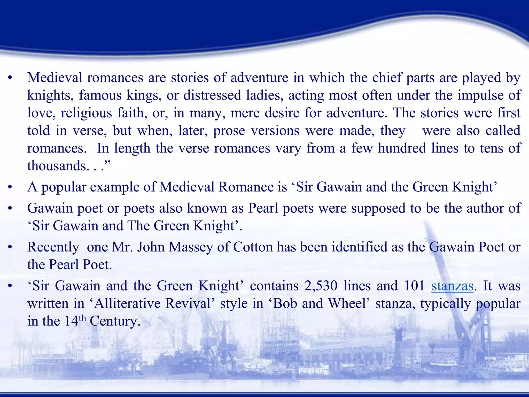 • Medieval romances are stories of adventure in which the chief parts are played by
knights, famous kings, or distressed ladies, acting most often under the impulse of
love, religious faith, or, in many, mere desire for adventure. The stories were first
told in verse, but when, later, prose versions were made, they were also called
romances. In length the verse romances vary from a few hundred lines to tens of
thousands. . .”
• A popular example of Medieval Romance is ‘Sir Gawain and the Green Knight’
• Gawain poet or poets also known as Pearl poets were supposed to be the author of
‘Sir Gawain and The Green Knight’.
• Recently one Mr. John Massey of Cotton has been identified as the Gawain Poet or
the Pearl Poet.
• ‘Sir Gawain and the Green Knight’ contains 2,530 lines and 101 stanzas. It was
written in ‘Alliterative Revival’ style in ‘Bob and Wheel’ stanza, typically popular
in the 14th Century.
 