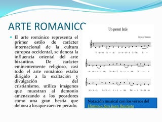 ARTE ROMANICO
 El arte románico representa el

primer estilo de carácter
internacional de la cultura
europea occidental, se denota la
influencia oriental del arte
bizantino.
De
carácter
eminentemente religioso, casi
todo el arte románico estaba
dirigido a la exaltación y
divulgación
del
cristianismo, utiliza imágenes
que muestran al demonio
amenazando a los pecadores
como una gran bestia que
debora a los que caen en pecado.

Notación musical con los versos del
Himno a San Juan Bautista.

 