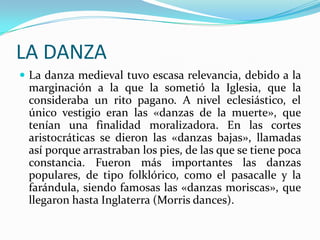 LA DANZA
 La danza medieval tuvo escasa relevancia, debido a la

marginación a la que la sometió la Iglesia, que la
consideraba un rito pagano. A nivel eclesiástico, el
único vestigio eran las «danzas de la muerte», que
tenían una finalidad moralizadora. En las cortes
aristocráticas se dieron las «danzas bajas», llamadas
así porque arrastraban los pies, de las que se tiene poca
constancia. Fueron más importantes las danzas
populares, de tipo folklórico, como el pasacalle y la
farándula, siendo famosas las «danzas moriscas», que
llegaron hasta Inglaterra (Morris dances).

 
