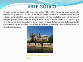 ARTE GÓTICO
El arte gótico se desarrolló entre los siglos XII y XVI, época de gran desarrollo
económico y cultural. El fin de la época feudal supuso el afianzamiento de los
estados centralizados, con mayor predominio de las ciudades sobre el campo, al
tiempo que un sector cada vez mayor de la sociedad tenía acceso a la cultura, que
dejó de ser patrimonio exclusivo de la Iglesia. El auge de las universidades comportó
un aumento de los estudios científicos, filosóficos y literarios, sentando las bases de
la cultura moderna.

Catedral de Nuestra Señora de
París.

 