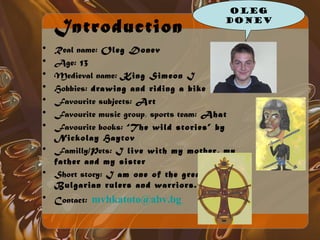 Oleg 
Donev 
Introduction 
• Real name: Oleg Donev 
• Age: 13 
• Medieval name: King Simeon I 
• Hobbies: drawing and riding a bike 
• Favourite subjects: Art 
• Favourite music group, sports team: Ahat 
• Favourite books: “The wild stories” by 
Nickolay Haytov 
• Familly/Pets: I live with my mother, my 
father and my sister 
• Short story: I am one of the greatest 
Bulgarian rulers and warriors. 
• Contact: mvhkatoto@abv.bg 
 