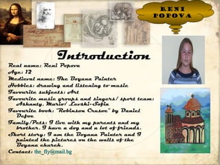 Introduction 
Real name: Reni Popova 
Age: 12 
Medieval name: The Boyana Painter 
Hobbies: drawing and listening to music 
Favourite subjects: Art 
Favourite music groups and singers/ sport team: 
Ashanty, Mario/ Levski-Sofia 
Favourite book: “Robinson Crusoe” by Daniel 
Defoe 
Family/Pets: I live with my parents and my 
brother. I have a dog and a lot of friends. 
Short story: I am the Boyana Painter and I 
painted the pictures on the walls of the 
Boyana church. 
Contact: tthhee__ffllyy@@mmaaiill..bbgg 
Reni 
Popova 
 