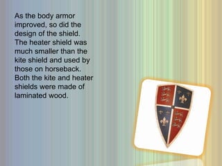 As the body armor improved, so did the design of the shield. The heater shield was much smaller than the kite shield and used by those on horseback. Both the kite and heater shields were made of laminated wood. 