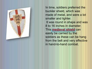 In time, soldiers preferred the buckler shield, which was made of metal, and were a lot smaller and lighter.  It was round in shape and was 8 to 16 inches in diameter. This medieval shieldcan easily be carried by the soldiers as these can be hang from the belt and very effective in hand-to-hand combat. 