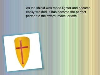 As the shield was made lighter and became easily wielded, it has become the perfect partner to the sword, mace, or axe. 