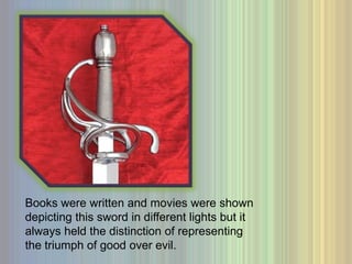 Books were written and movies were shown depicting this sword in different lights but it always held the distinction of representing the triumph of good over evil. 