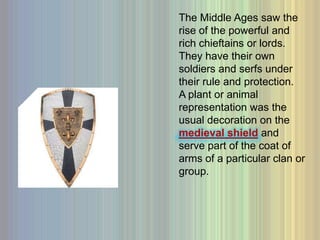 The Middle Ages saw the rise of the powerful and rich chieftains or lords.  They have their own soldiers and serfs under their rule and protection.  A plant or animal representation was the usual decoration on the medieval shieldand serve part of the coat of arms of a particular clan or group. 