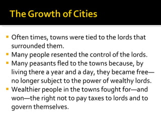 Often times, towns were tied to the lords that surrounded them. Many people resented the control of the lords. Many peasants fled to the towns because, by living there a year and a day, they became free—no longer subject to the power of wealthy lords.  Wealthier people in the towns fought for—and won—the right not to pay taxes to lords and to govern themselves. 