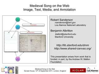 Medieval Song on the Web
Image, Text, Media, and Annotation


                                 Robert Sanderson
                                      rsanderson@lanl.gov
                                      Los Alamos National Laboratory

                                 Benjamin Albritton
                                      blalbrit@stanford.edu
                                      Stanford University


                                        http://lib.stanford.edu/dmm
                                      http://www.shared-canvas.org/

                                 This presentation arises from work that is
                                 funded, in part, by the Andrew W. Mellon
                                 Foundation


             Medieval Song on the Web                                         1
Senate House, 12th of September 2011, London, England
 