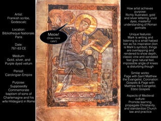 How artist achieves
purpose:
Richly illustrated, gold
and silver lettering, vivid
dyes, masterful
understanding of Roman
portraits

Artist:
Frankish scribe,
Godescalc
Location:
Bibliotheque Nationale,
Paris
Date:
781-83 CE
Medium:
Gold, silver, and
Purple dyed vellum
Period:
Carolingian Empire
Purpose:
Supposedly
Commemorate
baptism of sons of
Charlemagne and his
wife Hildegard in Rome

Meow!
Meow!

(Draw more
(Draw more
cats!)
cats!)

Unique features:
Mark is writing and
listening to a small haloed
lion as his inspiration (lion
is Mark’s symbol), things
are overlapping and
rendered to show depth,
classic vine and sandaled
feet give natural feel,
impossible angle of knees
is disturbing though
Similar works:
Page with Saint Matthew
the Evangelist, Coronation
Gospels & Page with
Matthew the Evangelist,
Ebbo Gospels
Aspects of Medieval
culture:
Promote learning,
propagate Christianity,
and standardize Church
law and practice

 
