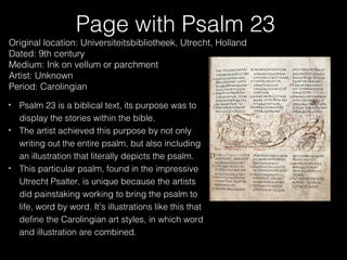 Page with Psalm 23

Original location: Universiteitsbibliotheek, Utrecht, Holland
Dated: 9th century
Medium: Ink on vellum or parchment
Artist: Unknown
Period: Carolingian
Psalm 23 is a biblical text, its purpose was to
display the stories within the bible.
The artist achieved this purpose by not only
writing out the entire psalm, but also including
an illustration that literally depicts the psalm.
This particular psalm, found in the impressive
Utrecht Psalter, is unique because the artists
did painstaking working to bring the psalm to
life, word by word. It’s illustrations like this that
define the Carolingian art styles, in which word
and illustration are combined.

 