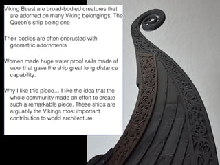 Viking Beast are broad-bodied creatures that
are adorned on many Viking belongings, The
Queen’s ship being one
Their bodies are often encrusted with
geometric adornments
Women made huge water proof sails made of
wool that gave the ship great long distance
capability.
Why I like this piece….I like the idea that the
whole community made an effort to create
such a remarkable piece. These ships are
arguably the Vikings most important
contribution to world architecture.

 