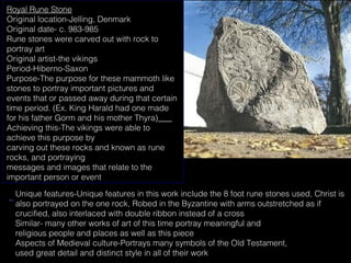 Royal Rune Stone
Original location-Jelling, Denmark
Original date- c. 983-985
Rune stones were carved out with rock to
portray art
Original artist-the vikings
Period-Hiberno-Saxon
Purpose-The purpose for these mammoth like
stones to portray important pictures and
events that or passed away during that certain
time period. (Ex. King Harald had one made
for his father Gorm and his mother Thyra)
Achieving this-The vikings were able to
achieve this purpose by
carving out these rocks and known as rune
rocks, and portraying
messages and images that relate to the
important person or event
Unique features-Unique features in this work include the 8 foot rune stones used, Christ is
also portrayed on the one rock, Robed in the Byzantine with arms outstretched as if
crucified, also interlaced with double ribbon instead of a cross
Similar- many other works of art of this time portray meaningful and
religious people and places as well as this piece
Aspects of Medieval culture-Portrays many symbols of the Old Testament,
used great detail and distinct style in all of their work

 