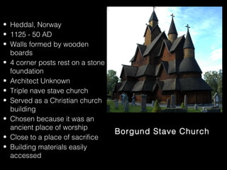 • Heddal, Norway
• 1125 - 50 AD
• Walls formed by wooden
boards
• 4 corner posts rest on a stone
foundation
• Architect Unknown
• Triple nave stave church
• Served as a Christian church
building
• Chosen because it was an
ancient place of worship
• Close to a place of sacrifice
• Building materials easily
accessed

Borgund Stave Church

 