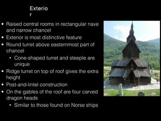 Exterio
r
• Raised central rooms in rectangular nave
and narrow chancel
• Exterior is most distinctive feature
• Round turret above easternmost part of
chancel
• Cone-shaped turret and steeple are
unique
• Ridge turret on top of roof gives the extra
height
• Post-and-lintel construction
• On the gables of the roof are four carved
dragon heads
• Similar to those found on Norse ships

 