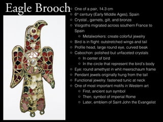 Eagle Brooch

o
o
o
o

o
o
o

o
o
o
o

One of a pair, 14.3 cm
6th century (Early Middle Ages), Spain
Crystal., garnets, gilt, and bronze
Visigoths migrated across southern France to
Spain
o Metalworkers: create colorful jewelry
Bird is in flight: outstretched wings and tail
Profile head, large round eye, curved beak
Cabochon: polished but unfaceted crystals
o In center of bird
o In the circle that represent the bird’s body
Eye: round amethyst in whit meerschaum frame
Pendant jewels originally hung from the tail
Functional jewelry: fastened tunic at neck
One of most important motifs in Western art
o First, ancient sun symbol
o Then, symbol of imperial Rome
o Later, emblem of Saint John the Evangelist

 