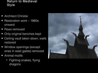 Return to Medieval
Style
• Architect Christie
• Restoration work – 1860s
onward
• Pews removed
• Only original benches kept
• Ceiling vault taken down, walls
restored
• Window openings (except
ones in west gable) removed
• Animal motifs
• Fighting snakes, flying
dragons

 