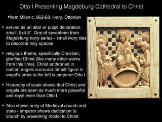 Otto I Presenting Magdeburg Cathedral to Christ
•from Milan c. 962-68. Ivory. Ottonian
•

served as an altar or pulpit decoration.
small, 5x4.5”. One of seventeen from
Magdeburg Ivory series - small ivory tiles
to decorate holy spaces

•

religious theme, specifically Christian,
glorified Christ (like many other works
from this time). Christ enthroned in
center, angels surround. Small figure in
angel’s arms to the left is emperor Otto I

•

Hierarchy of scale shows that Christ and
angels are seen as much more powerful
and royal even than Otto I

•

Also shows unity of Medieval church and
state - emperor shows dedication to
church by presenting model to Christ

 