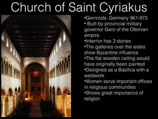 Church of Saint Cyriakus
•Gernrode, Germany 961-973
• Built by provincial military
governor Gero of the Ottonian
empire.
•Interrior has 3 stories
•The galleries over the aisles
show Byzantine influence
•The flat wooden ceiling would
have originally been painted
•Designed as a Basilica with a
westwork
•Women serve important offices
in religious communities
•Shows great importance of
religion

 