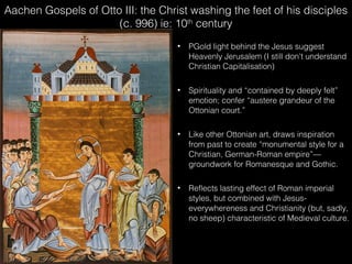 Aachen Gospels of Otto III: the Christ washing the feet of his disciples
(c. 996) ie: 10th century








PGold light behind the Jesus suggest
Heavenly Jerusalem (I still don't understand
Christian Capitalisation)
Spirituality and “contained by deeply felt”
emotion; confer “austere grandeur of the
Ottonian court.”
Like other Ottonian art, draws inspiration
from past to create “monumental style for a
Christian, German-Roman empire”—
groundwork for Romanesque and Gothic.
Reflects lasting effect of Roman imperial
styles, but combined with Jesuseverywhereness and Christianity (but, sadly,
no sheep) characteristic of Medieval culture.

 