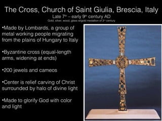 The Cross, Church of Saint Giulia, Brescia, Italy
Late 7th – early 9th century AD

Gold, silver, wood, glass w/gold medallion of 3 rd century

•Made by Lombards, a group of
metal working people migrating
from the plains of Hungary to Italy
•Byzantine cross (equal-length
arms, widening at ends)
•200 jewels and cameos
•Center is relief carving of Christ
surrounded by halo of divine light
•Made to glorify God with color
and light

 