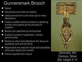Gunnersmark Brooch
•
•
•

Norse

•

Used a crafted mold to produce a glittering
surface and speed up the process of
creation

•
•
•
•
•

Decorative and held up clothes
Used animal forms and silver gilt to make
decorative

Brooch pin attached by arched bow
Surface covered in geometric, human,
animal forms
Similar to other early Medieval Art; focus on
portability and animal forms
Represents the need for travel and portability
while also dignity and wealth
Forms inspired from nature

Denmark. 6th
Century, Silver
Gilt, height 5 ¾”

 