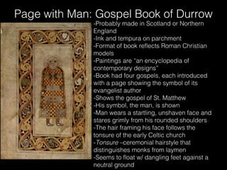 Page with Man: Gospel Book of Durrow
-Probably made in Scotland or Northern
England
-Ink and tempura on parchment
-Format of book reflects Roman Christian
models
-Paintings are “an encyclopedia of
contemporary designs”
-Book had four gospels, each introduced
with a page showing the symbol of its
evangelist author
-Shows the gospel of St. Matthew
-His symbol, the man, is shown
-Man wears a startling, unshaven face and
stares grimly from his rounded shoulders
-The hair framing his face follows the
tonsure of the early Celtic church
-Tonsure –ceremonial hairstyle that
distinguishes monks from laymen
-Seems to float w/ dangling feet against a
neutral ground

 