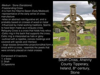 -Medium : Stone (Sandstone)
-Freestanding Cross
-It is from the Hiberno Saxon (Early Medieval)
-representative of the early series of cross
manufacture
-relies on abstract non-figurative art, and is
probably based on crosses of wood or metal
-Influenced by metal working traditions. Seems
to have been made as a reliquary cross.
Reliquary Cross is a cross that holds holy relics
-Celtic ring in the back that supports the cross,
Celtic ring is interpreted as halo or glory
-outlined with a ropelike, convex moldings and
covered with spirals and interlace
- large bosses (broochlike projections)that form a
cross within a cross ; resemble the jewels that
were similarly placed on metal crosses
Composed of 3 sections
1. a base
2. Shaft
3.Capestone

South Cross, Ahenny
County Tipperary,
Ireland, 8th century,
Stone

 