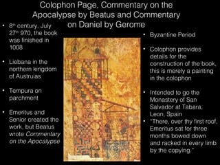 •

Colophon Page, Commentary on the
Apocalypse by Beatus and Commentary
on Daniel by Gerome
8th century, July
27th 970, the book
was finished in
1008

• Liebana in the
northern kingdom
of Austruias
• Tempura on
parchment
• Emeritus and
Senior created the
work, but Beatus
wrote Commentary
on the Apocalypse

• Byzantine Period
• Colophon provides
details for the
construction of the book,
this is merely a painting
in the colophon
• Intended to go the
Monastery of San
Salvador at Tabara,
Leon, Spain
• “There, over thy first roof,
Emeritus sat for three
months bowed down
and racked in every limb
by the copying.”

 
