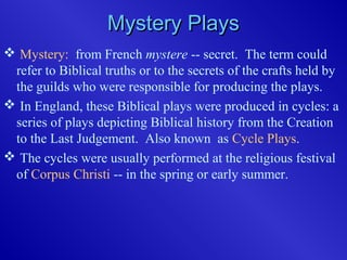Mystery PlaysMystery Plays
 Mystery: from French mystere -- secret. The term could
refer to Biblical truths or to the secrets of the crafts held by
the guilds who were responsible for producing the plays.
 In England, these Biblical plays were produced in cycles: a
series of plays depicting Biblical history from the Creation
to the Last Judgement. Also known as Cycle Plays.
 The cycles were usually performed at the religious festival
of Corpus Christi -- in the spring or early summer.
 