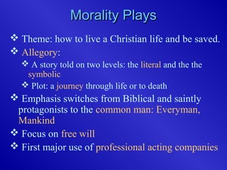 Morality PlaysMorality Plays
 Theme: how to live a Christian life and be saved.
 Allegory:
 A story told on two levels: the literal and the the
symbolic
 Plot: a journey through life or to death
 Emphasis switches from Biblical and saintly
protagonists to the common man: Everyman,
Mankind
 Focus on free will
 First major use of professional acting companies
 