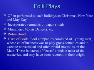 Folk PlaysFolk Plays
 Often performed at such holidays as Christmas, New Year
and May Day
 Incorporated remnants of pagan rituals
 Mummers, Morris Dancers, etc.
 Robin Hood
 Feast of Fools: Fool companies consisted of . young men,
whose chief business was to play gross comedies and to
execute nonsensical and often ribald travesties on the
Mass. These boisterous "Feasts" antedate most of the
mysteries, and may have been reverent in their origin
 