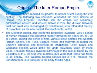 Origins: The later Roman Empire The Roman empire reached its greatest territorial extent during the 2nd century. The following two centuries witnessed the slow decline of Roman. The Emperor Diocletian split the empire into separately administered eastern and western halves in 285. The division between east and west was encouraged by Constantine, who refounded the city of Byzantium as the new capital, Constantinople, in 330. The Migration period, also called the Barbarian Invasions  was a period of human migration that occurred roughly between the years 300 to 700 in Europe. During this period of time, various tribes entered the Western Roman Empire. The Huns, Bulgars, Avars, and Magyars all raided the Empire's territories and terrorised its inhabitants. Later, Slavic and Germanic peoples would settle the lands previously taken by these tribes. The most famous invasion culminated in the sack of Rome by the Visigoths in 410, the first time in almost 800 years that Rome had fallen to an enemy. The Western Roman Empire fell in 476, marking the transition from Late Antiquity to the Early Middle Ages. 