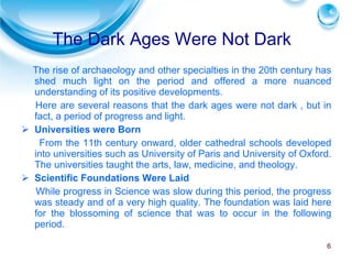 The rise of archaeology and other specialties in the 20th century has shed much light on the period and offered a more nuanced understanding of its positive developments. Here are several reasons that the dark ages were not dark , but in fact, a period of progress and light. Universities were Born From the 11th century onward, older cathedral schools developed into universities such as University of Paris and University of Oxford. The universities taught the arts, law, medicine, and theology. Scientific Foundations Were Laid While progress in Science was slow during this period, the progress was steady and of a very high quality. The foundation was laid here for the blossoming of science that was to occur in the following period. The Dark Ages Were Not Dark 