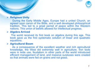 Religious Unity During the Early Middle Ages, Europe had a united Church, an agreed upon canon of the Bible, and a well developed philosophical tradition. This led to a great period of peace within the Western nations. This union of beliefs allowed for intellectual progress.  Algebra Arrived The world received its first book on algebra during this age. This book gave us the first systematic solution of linear and quadratic equations. Agricultural Boom As a consequence of the excellent weather and rich agricultural knowledge, the West did extremely well in agriculture. Iron tools were in wide use, feudalism in other parts of the world introduced efficient management of land, and massive surpluses were created so that animals were fed on grains and not grass.  
