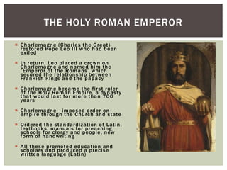  Charlemagne (Charles the Great)
restored Pope Leo III who had been
exiled
 In return, Leo placed a crown on
Charlemagne and named him the
“Emperor of the Romans” which
secured the relationship between
Frankish kings and the papacy
 Charlemagne became the first ruler
of the Holy Roman Empire, a dynasty
that would last for more than 700
years
 Charlemagne- imposed order on
empire through the Church and state
 Ordered the standardization of Latin,
textbooks, manuals for preaching,
schools for clergy and people, new
form of handwriting
 All these promoted education and
scholars and produced a precise
written language (Latin)
THE HOLY ROMAN EMPEROR
 