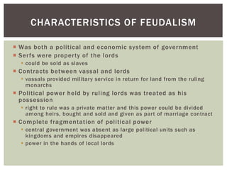  Was both a political and economic system of government
 Serfs were property of the lords
 could be sold as slaves
 Contracts between vassal and lords
 vassals provided military service in return for land from the ruling
monarchs
 Political power held by ruling lords was treated as his
possession
 right to rule was a private matter and this power could be divided
among heirs, bought and sold and given as part of marriage contract
 Complete fragmentation of political power
 central government was absent as large political units such as
kingdoms and empires disappeared
 power in the hands of local lords
CHARACTERISTICS OF FEUDALISM
 
