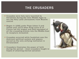  Crusades were holy wars launched by
Christians during the later Middle Ages to
win the Holy Land (Jerusalem) from Muslim
control
 Began in 1095 under Pope Urban II and
lasted until 1272 when King Louis IX of
France led the largest and best-equipped of
all the crusading armies into the Middle East
to recapture Jerusalem
 Crusades occurred while feudalism was the
dominant political system and papacy
served as the only unifying institution in
Christendom
 Crusaders illustrates the power of faith
during the period – most crusaders fought in
hopes of attaining eternal salvation
THE CRUSADERS
 