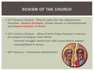  11th Century Schism –Church split into two independent
branches Eastern Orthodox (Greek) based in Constantinople
and Roman Catholic in Rome
 14th Century Schism – When French Pope Clement V moved
the papacy to Avignon from Rome
Internal struggle lasted over 100 years before papacy
reestablished in Rome
 16th Century – Protestant Reformation
SCHISM OF THE CHURCH
 