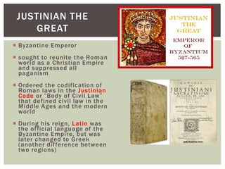 Byzantine Emperor
 sought to reunite the Roman
world as a Christian Empire
and suppressed all
paganism
 Ordered the codification of
Roman laws in the Justinian
Code or “Body of Civil Law”
that defined civil law in the
Middle Ages and the modern
world
 During his reign, Latin was
the official language of the
Byzantine Empire, but was
later changed to Greek
(another difference between
two regions)
JUSTINIAN THE
GREAT
 