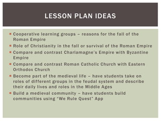  Cooperative learning groups – reasons for the fall of the
Roman Empire
 Role of Christianity in the fall or survival of the Roman Empire
 Compare and contrast Charlamagne’s Empire with Byzantine
Empire
 Compare and contrast Roman Catholic Church with Eastern
Orthodox Church
 Become part of the medieval life – have students take on
roles of different groups in the feudal system and describe
their daily lives and roles in the Middle Ages
 Build a medieval community – have students build
communities using “We Rule Quest” App
LESSON PLAN IDEAS
 