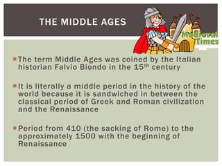 The term Middle Ages was coined by the Italian
historian Falvio Biondo in the 15th century
It is literally a middle period in the history of the
world because it is sandwiched in between the
classical period of Greek and Roman civilization
and the Renaissance
Period from 410 (the sacking of Rome) to the
approximately 1500 with the beginning of
Renaissance
THE MIDDLE AGES
 
