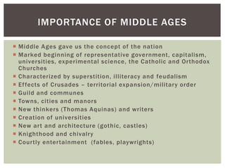  Middle Ages gave us the concept of the nation
 Marked beginning of representative government, capitalism,
universities, experimental science, the Catholic and Orthodox
Churches
 Characterized by superstition, illiteracy and feudalism
 Effects of Crusades – territorial expansion/military order
 Guild and communes
 Towns, cities and manors
 New thinkers (Thomas Aquinas) and writers
 Creation of universities
 New art and architecture (gothic, castles)
 Knighthood and chivalry
 Courtly entertainment (fables, playwrights)
IMPORTANCE OF MIDDLE AGES
 