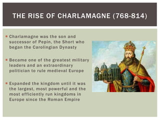 THE RISE OF CHARLAMAGNE (768-814)
 Charlamagne was the son and
successor of Pepin, the Short who
began the Carolingian Dynasty
 Became one of the greatest military
leaders and an extraordinary
politician to rule medieval Europe
 Expanded the kingdom until it was
the largest, most powerful and the
most efficiently run kingdoms in
Europe since the Roman Empire
 