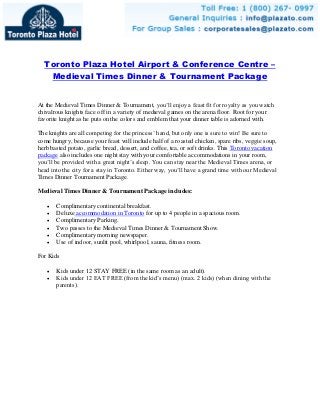Toronto Plaza Hotel Airport & Conference Centre –
Medieval Times Dinner & Tournament Package
At the Medieval Times Dinner & Tournament, you’ll enjoy a feast fit for royalty as you watch
chivalrous knights face off in a variety of medieval games on the arena floor. Root for your
favorite knight as he puts on the colors and emblem that your dinner table is adorned with.
The knights are all competing for the princess’ hand, but only one is sure to win! Be sure to
come hungry, because your feast will include half of a roasted chicken, spare ribs, veggie soup,
herb basted potato, garlic bread, dessert, and coffee, tea, or soft drinks. This Toronto vacation
package also includes one night stay with your comfortable accommodations in your room,
you’ll be provided with a great night’s sleep. You can stay near the Medieval Times arena, or
head into the city for a stay in Toronto. Either way, you’ll have a grand time with our Medieval
Times Dinner Tournament Package.
Medieval Times Dinner & Tournament Package includes:
 Complimentary continental breakfast.
 Deluxe accommodation in Toronto for up to 4 people in a spacious room.
 Complimentary Parking.
 Two passes to the Medieval Times Dinner & Tournament Show.
 Complimentary morning newspaper.
 Use of indoor, sunlit pool, whirlpool, sauna, fitness room.
For Kids
 Kids under 12 STAY FREE (in the same room as an adult).
 Kids under 12 EAT FREE (from the kid’s menu) (max. 2 kids) (when dining with the
parents).
 