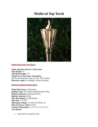 Medieval Top Torch
Medieval Gas Tiki Torch Specs:
Made with Raw Steel or Corten Steel
Pole Height: 67"
Tiki Head Height: 14"
Match Lit or Electronic Automation
2-4 Week Production Time for ALL Tiki Torches
Discounts Apply for Multiple Torches Ordered.
Electronic Ignition System Specs:
Flame/Heat Sense: Thermopile
Ignition Type: Hot Surface IgnitiOn (Glow Plus)
Ignition Sequence: Intermittent Pilot
Ignition Sequence: Pilot
Max Btu Output: 25,000 Btu/Hr
Inlet Size: 1/2″ FPT
Operating Voltage: 12Volts Or 24Volts Ac
Inlet Gas Press. Limit: 0.5 Psi
Canister Dimensions: 2 1/2″ X 2 1/2″ X 6 1/2″
Two Burner
 Lower Burner For Ignition Only
 