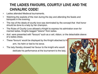 THE LADIES FAVOURS, COURTLY LOVE AND THE 
CHIVALRIC CODE! 
• Ladies attended Medieval tournaments. 
• Watching the exploits of the men during the day and attending the feasts and 
banquets in the evening. 
• The rise of the ideals of courtly love was dominated by the concept that that honor 
should be done to a lady by her champion. 
• The Rules of Courtly Love allowed a Knight to express his admiration even for 
married ladies. Knights begged "tokens" from ladies. 
• And were presented with "favours" such as a veil, ribbon, or the detachable sleeve 
of a ladies dress. 
• These 'favours' would be displayed by the Knight attached to his 
arm, his helm or tied to his lance. 
• The lady thereby showed her favour to the knight who would 
dedicate his performance at the tournament to the lady. 
 